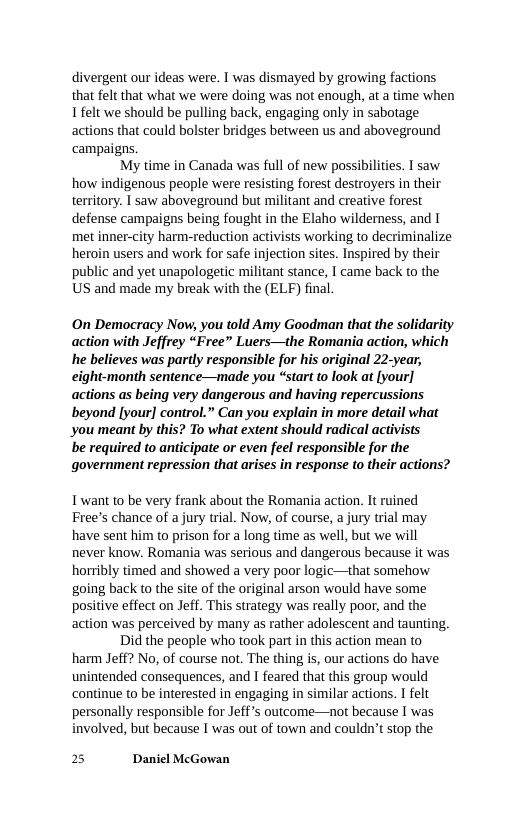 divergent our ideas were. I was dismayed by growing factions that felt that what we were doing was not enough, at a time when Ifelt we should be pulling back, engaging only in sabotage actions that could bolster bridges between us and aboveground campaigns,  My time in Canada was full of new possibilities. I saw how indigenous people were resisting forest destroyers in their territory. T saw aboveground but militant and creative forest defense campaigns being fought in the Elaho wilderness, and I met inner-city harm-reduction activists working to decriminalize heroin users and work for safe injection sites. Inspired by their public and yet unapologetic militant stance, I came back to the US and made my break with the (ELF) final.  On Democracy Now, you told Amy Goodman that the solidarity action with Jeffrey “Free” Luers—the Romania action, which he believes was partly responsible for his original 22-year, eight-month sentence—made you “start to look at [your] actions as being very dangerous and having repercussions beyond [your] control.” Gan you explain in more detail what you meant by this? To what extent should radical activists  be required to anticipate or even feel responsible for the government repression that arises in response to their actions?  Twant to be very frank about the Romania action. It ruined Free’s chance of a jury trial. Now, of course, a jury trial may have sent him to prison for a long time as well, but we will never know. Romania was serious and dangerous because it was horibly timed and showed a very poor logic—that somehow going back to the site of the original arson would have some positive effect on Jeff. This strategy was really poor, and the action was perceived by many as rather adolescent and tau Did the people who took part in this action mean to harm Jeff? No, of course not. The thing s, our actions do have unintended consequences, and 1 feared that this group would continue to be interested in engaging in similar actions. I felt personally responsible for Jeffs outcome—not because I was involved, but because I was out of town and couldn’t stop the  2.  2 Daniel McGowan 